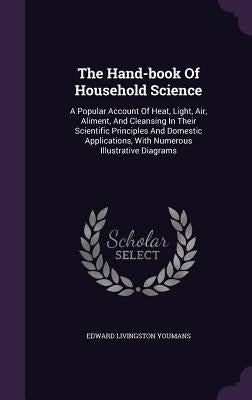 The Hand-book Of Household Science: A Popular Account Of Heat, Light, Air, Aliment, And Cleansing In Their Scientific Principles And Domestic Applicat by Youmans, Edward Livingston