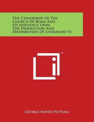 The Censorship of the Church of Rome and Its Influence Upon the Production and Distribution of Literature V1 by Putnam, George Haven