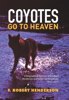 Coyotes Go To Heaven: A Biographical Account of F. Robert Henderson and Karen Lee Henderson 1933 - 2016 by Henderson, F. Robert