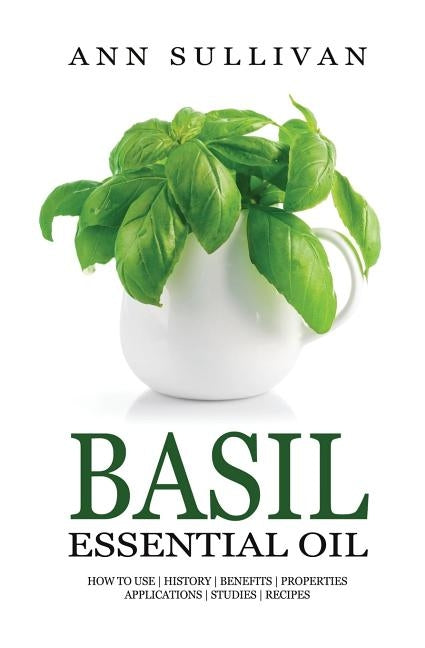 Basil Essential Oil: Benefits, Properties, Applications, Studies & Recipes by Sullivan, Ann