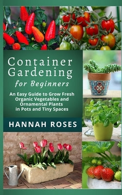 CONTAINER GARDENING for Beginners: An Easy Guide to Grow Fresh Organic Vegetables and Ornamental Plants in Pots and Tiny Spaces by Hannah Roses