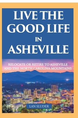 Live the Good Life in Asheville: Relocate or Retire to Asheville and the North Carolina Mountains by Sluder, Lan