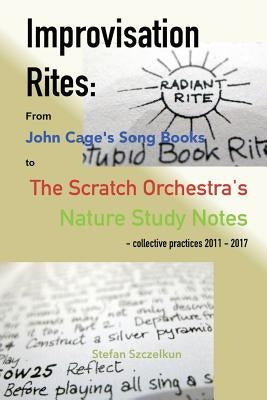 Improvisation Rites: from John Cage's 'Song Books' to the Scratch Orchestra's 'Nature Study Notes'. Collective practices 2011 - 2017 by Szczelkun, Stefan