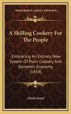 A Shilling Cookery for the People: Embracing an Entirely New System of Plain Cookery and Domestic Economy (1854) by Soyer, Alexis