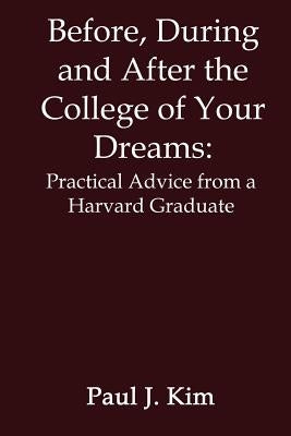 Before, During and After the College of Your Dreams: Practical Advice from a Harvard Graduate by Kim, Paul J.