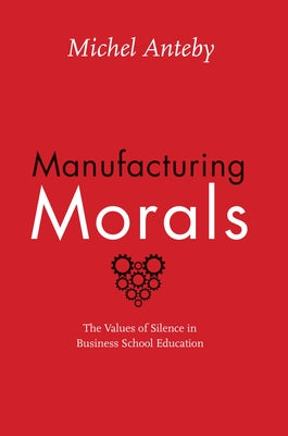 Manufacturing Morals: The Values of Silence in Business School Education by Anteby, Michel