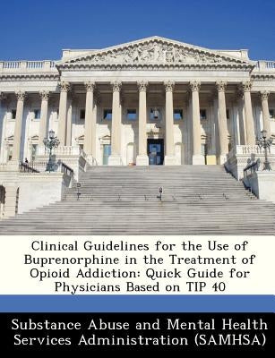 Clinical Guidelines for the Use of Buprenorphine in the Treatment of Opioid Addiction: Quick Guide for Physicians Based on Tip 40 by Substance Abuse and Mental Health Servic