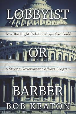 Lobbyist or Barber: How the Right Relationship Can Build a Strong Government Affairs Program by Keaton, Bob