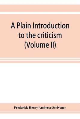 A plain introduction to the criticism of the New Testament for the use of Biblical students (Volume II) by Henry Ambrose Scrivener, Frederick