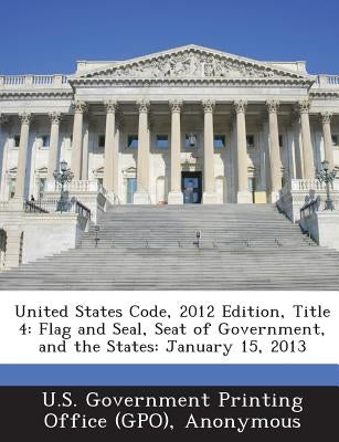 United States Code, 2012 Edition, Title 4: Flag and Seal, Seat of Government, and the States: January 15, 2013 by U. S. Government Printing Office (Gpo)