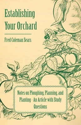 Establishing Your Orchard - Notes on Ploughing, Planning, and Planting - An Article with Study Questions by Sears, Fred Coleman