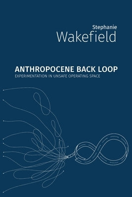 Anthropocene Back Loop: Experimentation in Unsafe Operating Space by Wakefield, Stephanie