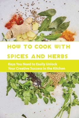 How To Cook With Spices And Herbs- Keys You Need To Easily Unlock Your Creative Success In The Kitchen: Herbs And Spices For Beginners by Field, Virgil