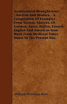 Architectural Wrought-Iron - Ancient and Modern - A Compilation of Examples from Various Sources, of German, Swiss, Italian, French, English and Ameri by Kent, William Winthrop