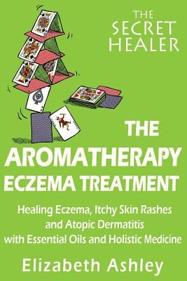 The Aromatherapy Eczema Treatment: The Professional Aromatherapist's Guide to Healing Eczema, Itchy Skin Rashes and Atopic Dermatitis with Essential O by Ashley, Elizabeth