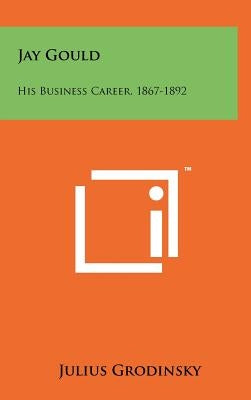 Jay Gould: His Business Career, 1867-1892 by Grodinsky, Julius