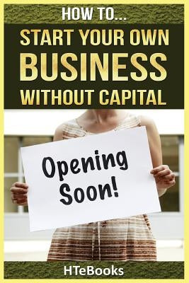 How To Start Your Own Business Without Capital: Quick Start Guide by Htebooks