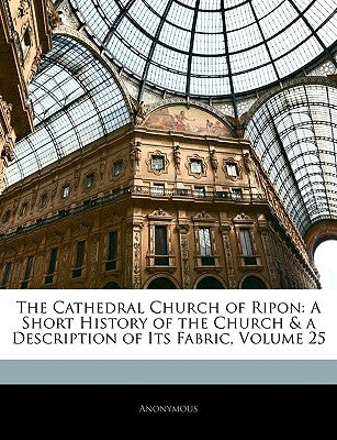 The Cathedral Church of Ripon: A Short History of the Church & a Description of Its Fabric, Volume 25 by Anonymous