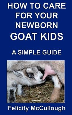 How To Care For Your Newborn Goat Kids A Simple Guide: Goat Knowledge by McCullough, Felicity