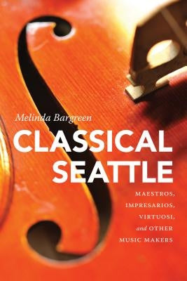 Classical Seattle: Maestros, Impresarios, Virtuosi, and Other Music Makers by Bargreen, Melinda