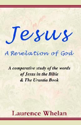 Jesus a Revelation of God: A Comparative Study of the Words of Jesus in the Bible & the Urantia Book by Whelan, Laurence