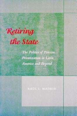 Retiring the State: The Politics of Pension Privatization in Latin America and Beyond by Madrid, Raul L.