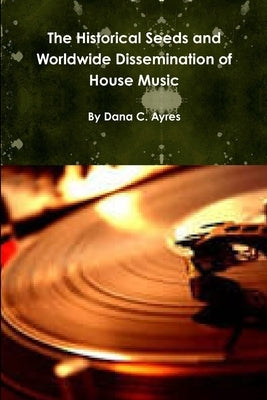 The Historical Seeds and Worldwide Dissemination of House Music by Ayres, Dana