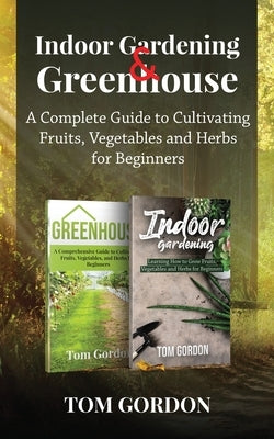 Indoor Gardening & Greenhouse: A Complete Guide to Cultivating Fruits, Vegetables and Herbs for Beginners by Gordon, Tom