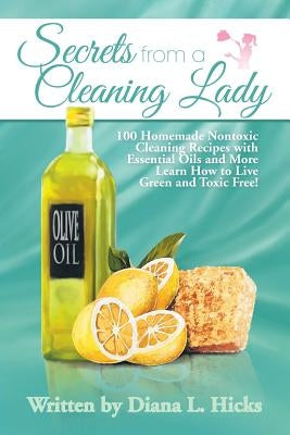 Secrets from a Cleaning Lady: 100 Homemade Nontoxic Cleaning Recipes with Essential Oils and More Learn How to Live Green and Toxic Free! by Hicks, Diana L.