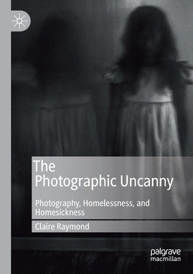 The Photographic Uncanny: Photography, Homelessness, and Homesickness by Raymond, Claire