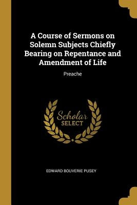 A Course of Sermons on Solemn Subjects Chiefly Bearing on Repentance and Amendment of Life: Preache by Pusey, Edward Bouverie