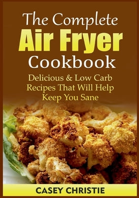 The Complete Air Fryer Cookbook: Delicious & Low Carb Recipes That Will Help Keep You Sane by Christie, Casey