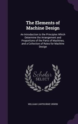 The Elements of Machine Design: An Introduction to the Principles Which Determine the Arrangement and Proportions of the Parts of Machines, and a Coll by Unwin, William Cawthorne