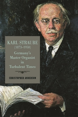 Karl Straube (1873-1950): Germany's Master Organist in Turbulent Times by Anderson, Christopher