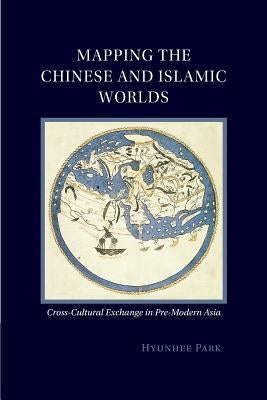 Mapping the Chinese and Islamic Worlds: Cross-Cultural Exchange in Pre-Modern Asia by Park, Hyunhee