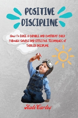 Positive Discipline: How to Raise a Capable and Confident Child through Simple and Effective Techniques of Toddler Discipline by Cartes, Kate