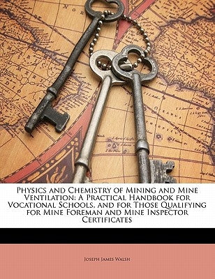 Physics and Chemistry of Mining and Mine Ventilation: A Practical Handbook for Vocational Schools, and for Those Qualifying for Mine Foreman and Mine by Walsh, Joseph James