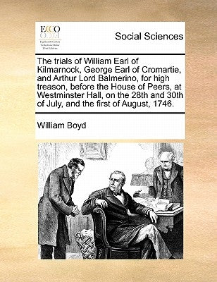 The Trials of William Earl of Kilmarnock, George Earl of Cromartie, and Arthur Lord Balmerino, for High Treason, Before the House of Peers, at Westmin by Boyd, William