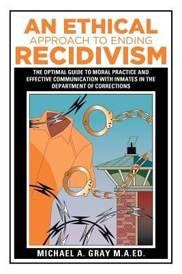 An Ethical Approach to Ending Recidivism: The Optimal Guide to Moral Practice and Effective Communication with Inmates in the Department of Correction by Gray M. a. Ed, Michael a.