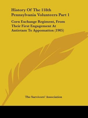 History Of The 118th Pennsylvania Volunteers Part 1: Corn Exchange Regiment, From Their First Engagement At Antietam To Appomattox (1905) by The Survivors' Association