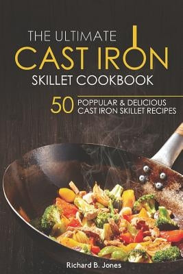 The Ultimate Cast Iron Skillet Cookbook: 50 Popular & Delicious Cast Iron Skillet Recipes by Jones, Richard B.