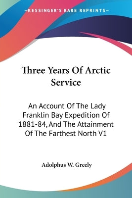 Three Years Of Arctic Service: An Account Of The Lady Franklin Bay Expedition Of 1881-84, And The Attainment Of The Farthest North V1 by Greely, Adolphus W.