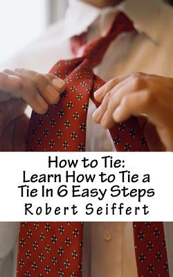 How to Tie: Learn How to Tie a Tie In 6 Easy Steps by Seiffert, Robert