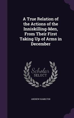 A True Relation of the Actions of the Inniskilling-Men, From Their First Taking Up of Arms in December by Hamilton, Andrew