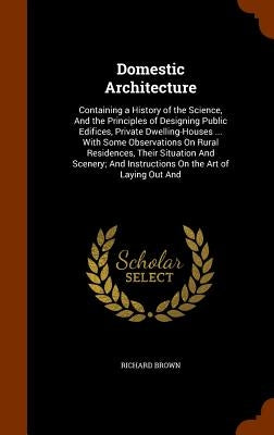 Domestic Architecture: Containing a History of the Science, And the Principles of Designing Public Edifices, Private Dwelling-Houses ... With by Brown, Richard