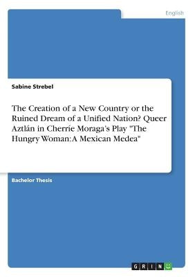 The Creation of a New Country or the Ruined Dream of a Unified Nation? Queer Aztlán in Cherríe Moraga's Play The Hungry Woman: A Mexican Medea by Strebel, Sabine