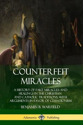 Counterfeit Miracles: A History of Fake Miracles and Healings in the Christian and Catholic Traditions, with Arguments in Favor of Cessation by Warfield, Benjamin B.