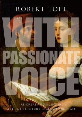 With Passionate Voice: Re-Creative Singing in Sixteenth-Century England and Italy by Toft, Robert