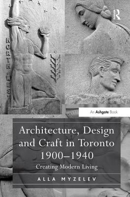 Architecture, Design and Craft in Toronto 1900-1940: Creating Modern Living by Myzelev, Alla