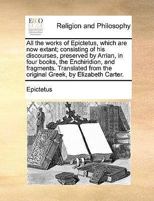 All the works of Epictetus, which are now extant; consisting of his discourses, preserved by Arrian, in four books, the Enchiridion, and fragments. Tr by Epictetus